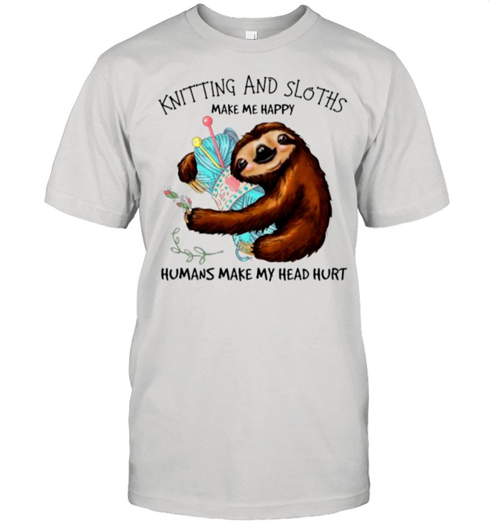 Knitting And Sloths Make Me Happy Humans Make My Head Hurt shirt
