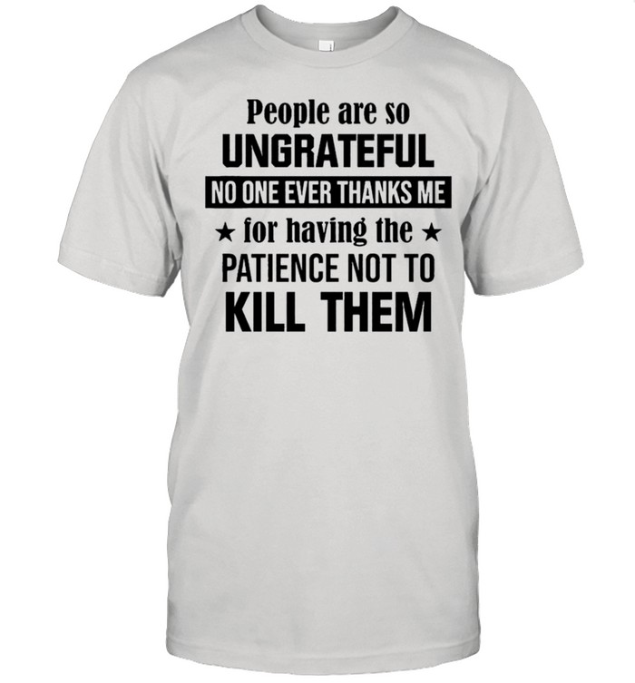 People are so ungrateful no one ever thanks me for having the patience not to kill them shirt