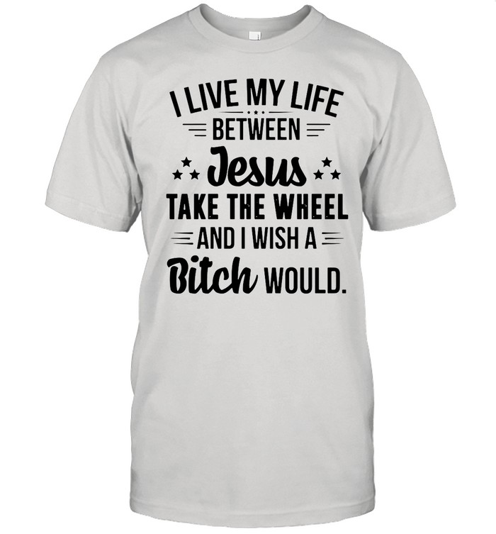 I Live My Life Between Jesus Take The Wheel And I Wish A Bitch Would shirt