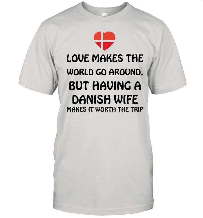 Love Makes The World Go Around But Having A Danish Wife Makes It Worth The Trip shirt