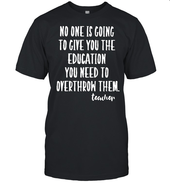 No One Is Going To Give you The Education You Need To Overthrow Them Teacher shirt
