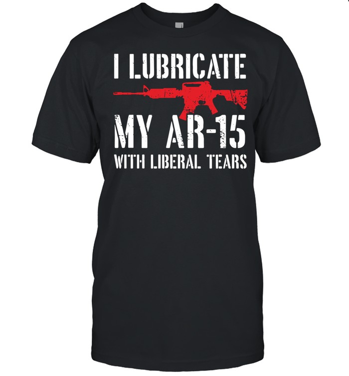 I lubricate my ar-15 with liberal tears shirt