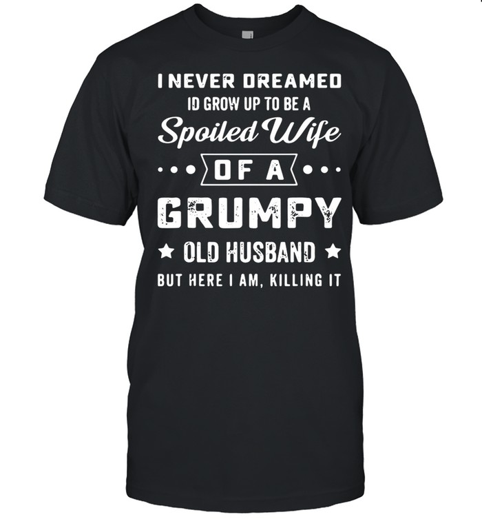 I never deamed id grow up to be a spoiled wife of a frumpy old husband but here I am killing it shirt