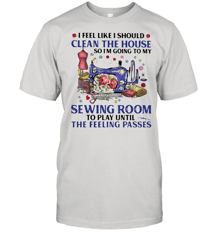 I FEEL LIKE I SHOULD CLEAN THE HOUSE SO I’M GOING TO MY SEWING ROOM TO PLAY UNTIL THE FEELING PASSES SHIRT