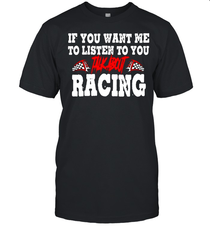 If You Want Me Listen To You Talk About Racing shirt