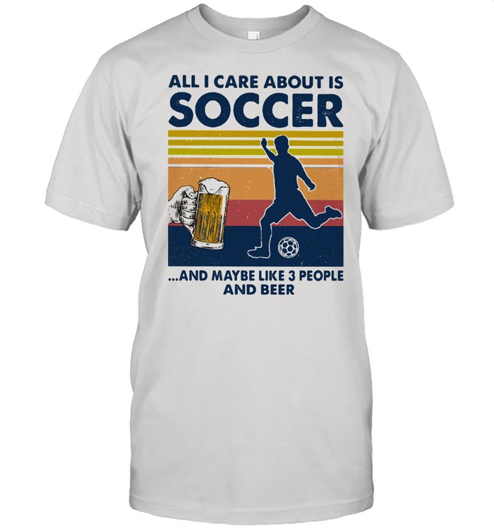 All I Care About Is Soccer And Maybe Like Three People And Beer Vintage Shirt