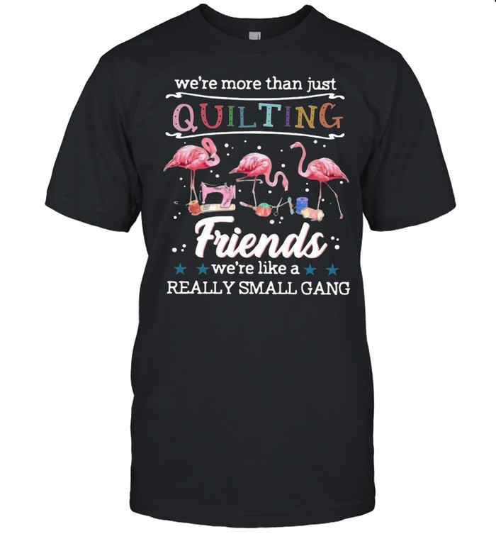 Flamingo We’re More Than Just Quilting Friends We’re Like A Really Small Gang shirt