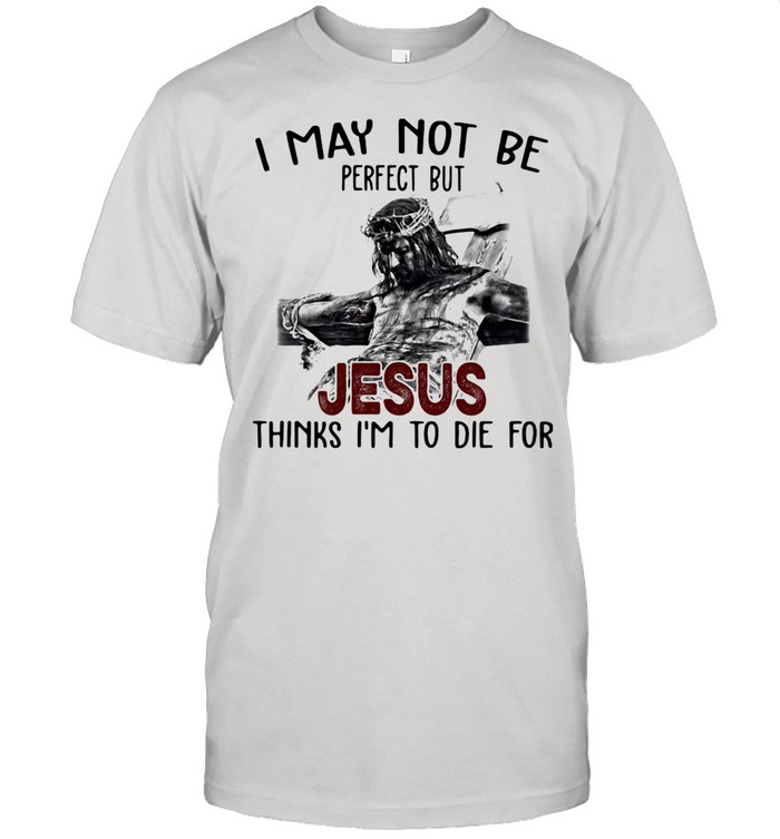 I May Not Be Jesus Thinks I’m To Die For Shirt