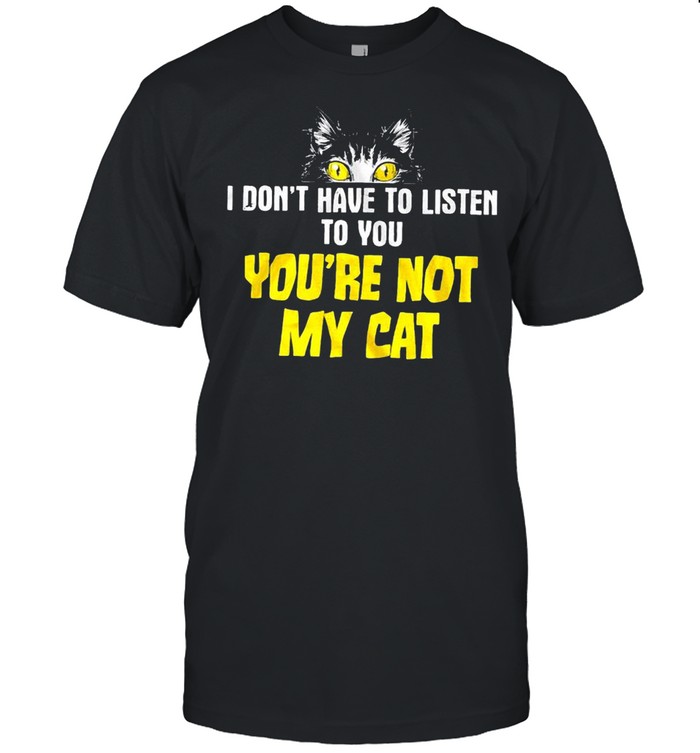 I don’t have to listen to you you’re not my cat shirt