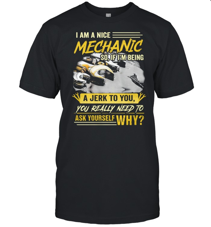 I Am A Nice Mechanic So If I Am Being A Jerk To You Really Need To Ask Yourself Why Shirt