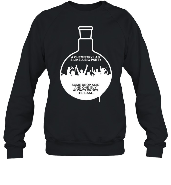A Chemistry Lab Is Like A Big Party Some Drop Acid And One Guy Always Drops The Base T-shirt Unisex Sweatshirt