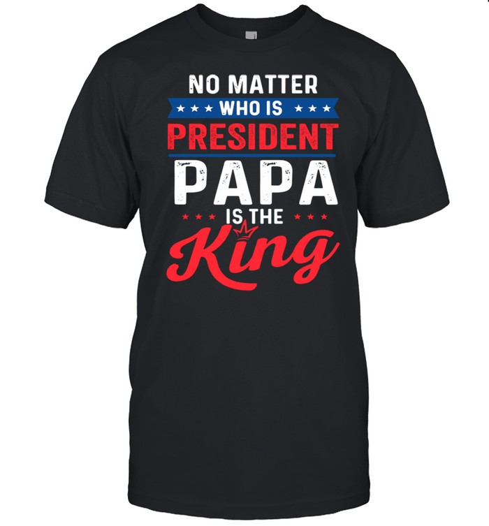 No Matter Who Is Pressident Papa Is The King shirt