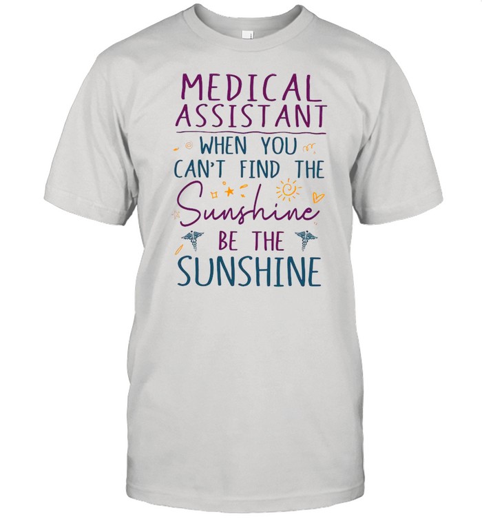Medical Assistant When You Can’t Find The Sunshine Be The Sunshine shirt