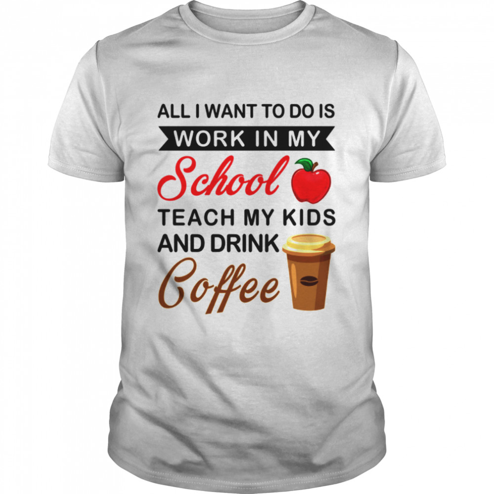 All I Want To Do Is Work In My School Teach My Kids And Drink Coffee shirt