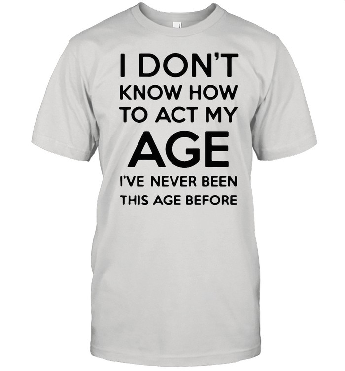 I Don’t Know How To Act My Age I’ve Never Been This Age Before Shirt