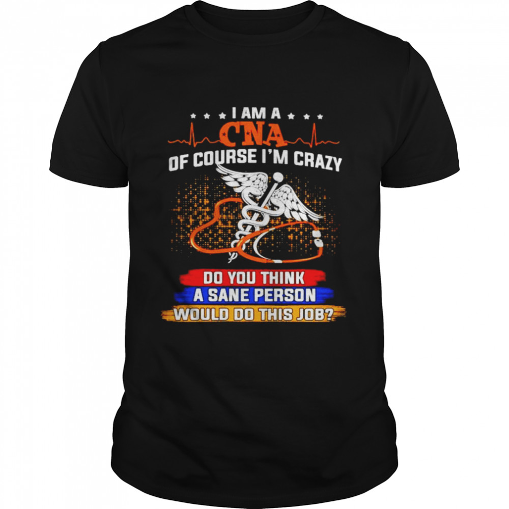 I am a CNA of course Im crazy do you think a sane person shirt