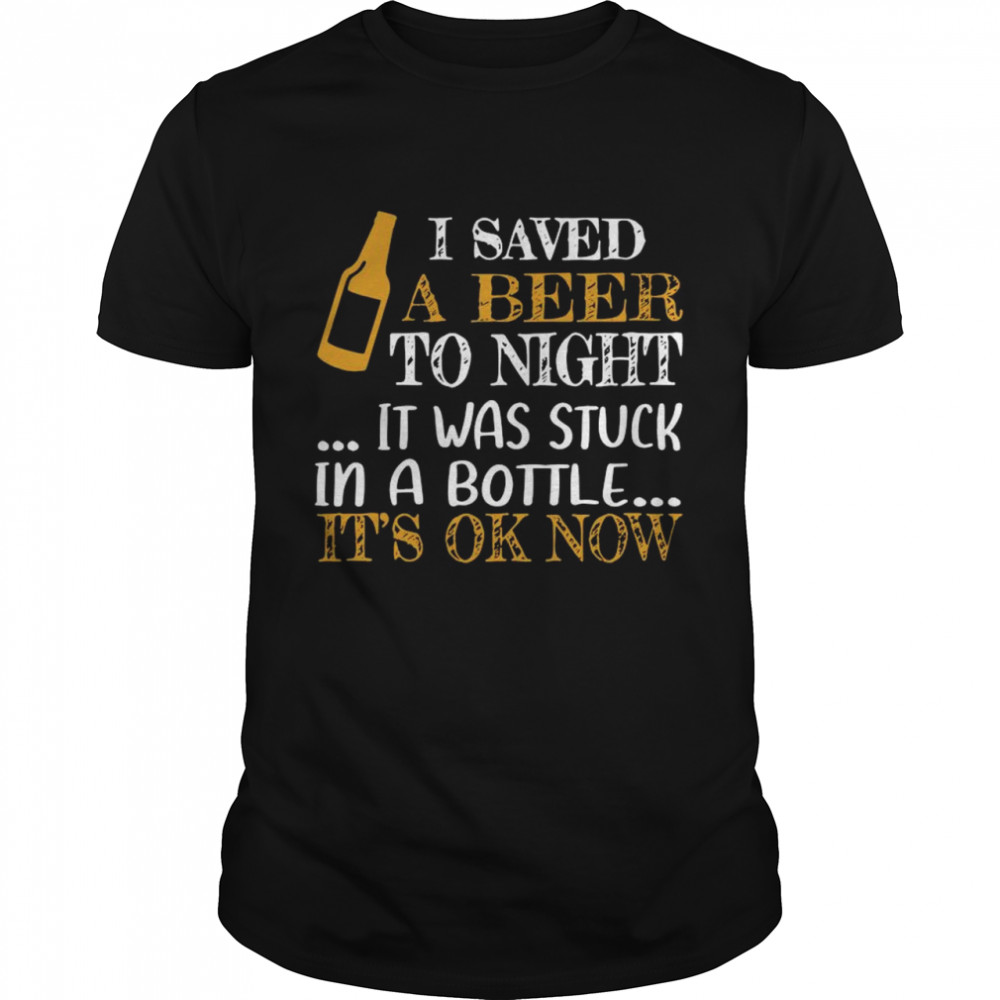 I saved a beer to night it was stuck in a bottle its ok now shirt