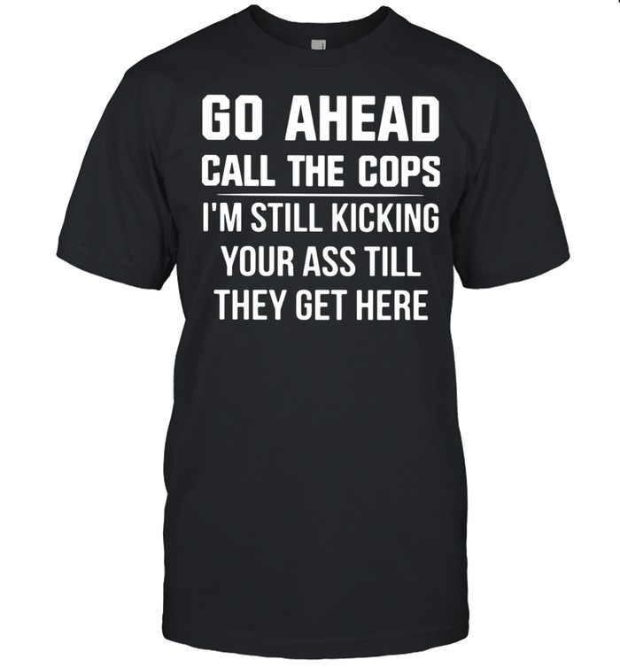 Go Ahead Call The Cops I’m Still Kicking Your Ass Till They Get Here Shirt