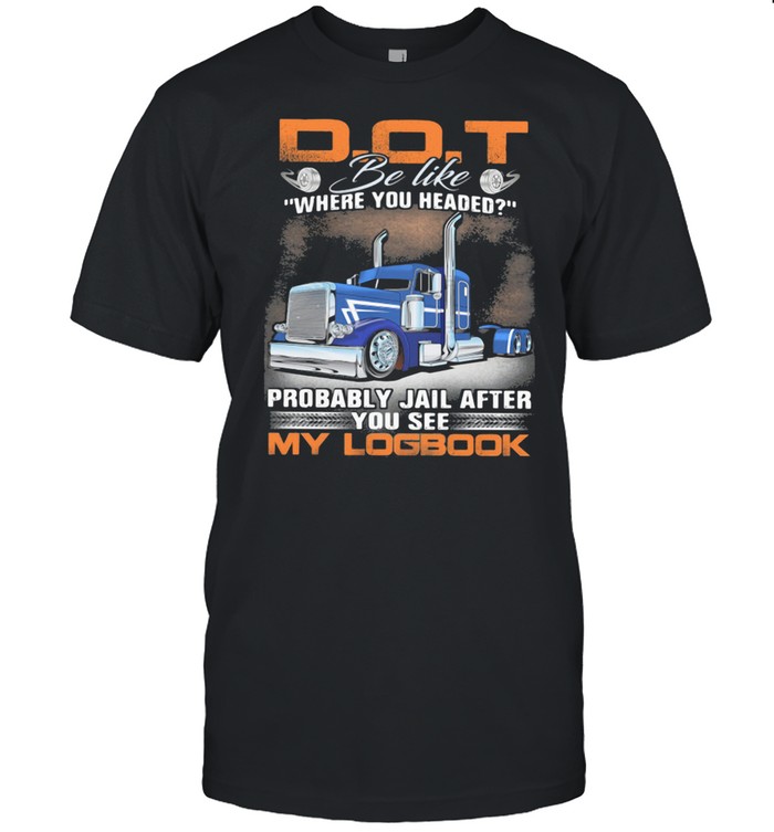 D O T be like where you headed Probably Jail After You See My Logbook Truck Shirt