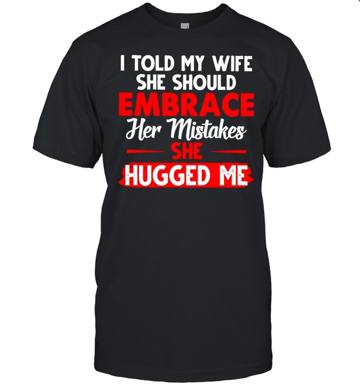I told my wife she should embrace her mistakes she hugged me shirt
