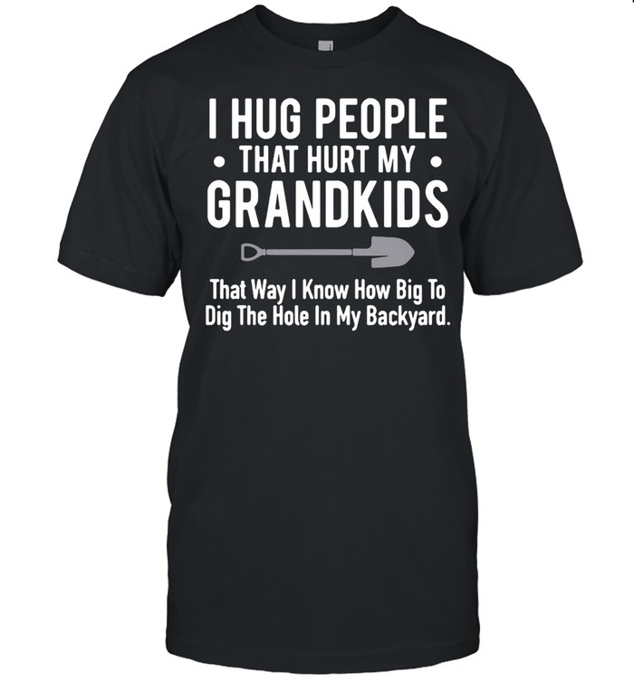 I Hug People That Hurt My Grandkids That Way I Know How Big To Dig The Hole In My Backyard T-shirt