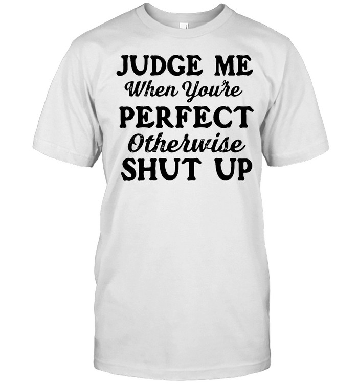 Good Judge Me When You’re Perfect Otherwise Shut Up T-shirt