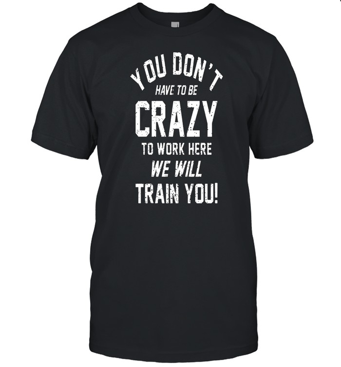 You Dont Have To Be Crazy To Work Here We Will Train You shirt