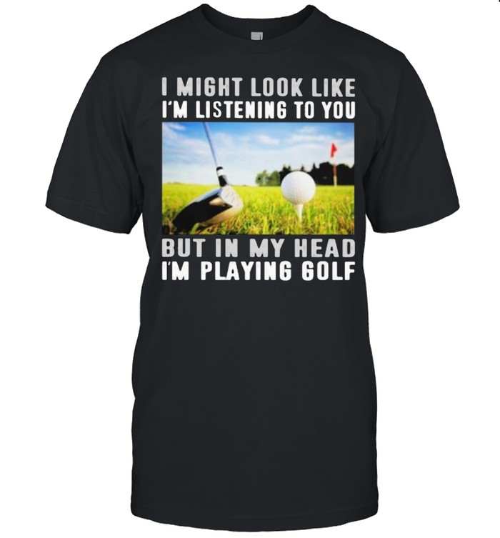 I Might Look Like I’m Listening To You But IN My Head I’m Playing Golf Shirt