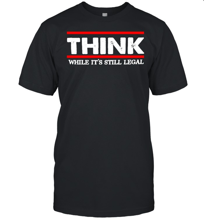 Think While It’s Still Legal T-shirt