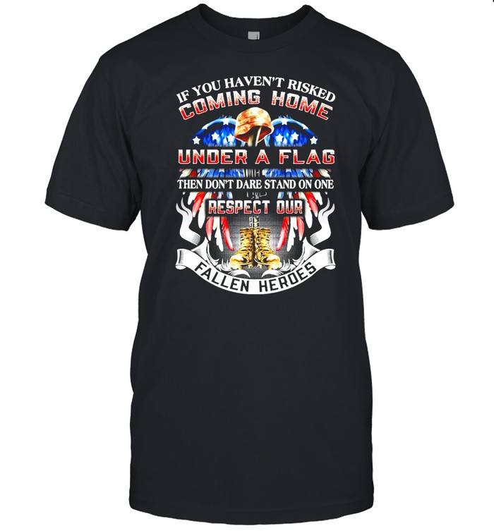 If You Haven’t Risked Coming Home Under A Flag Then Don’t Dare Stand On one Respect Our Fallen Heroes T-shirt