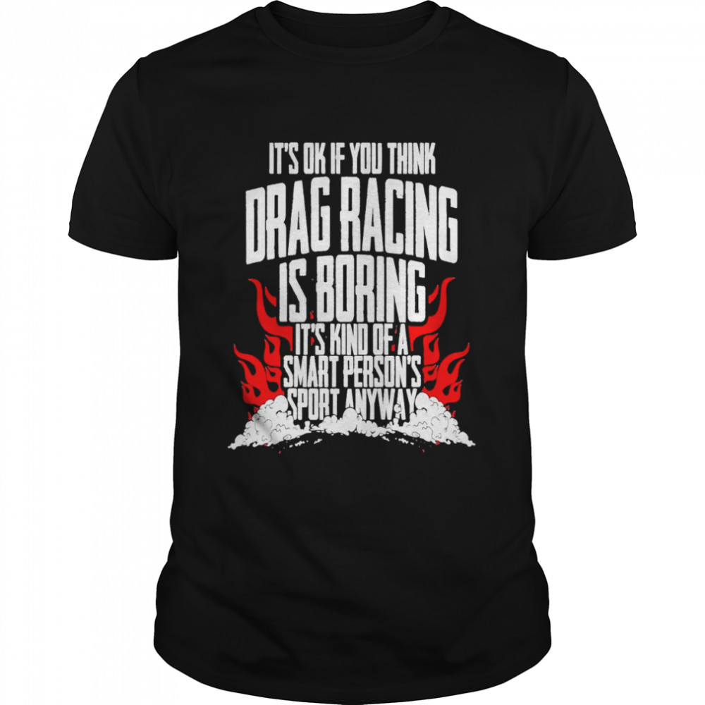 its ok if you think drag racing is boring its kind of a smart persons sport anyway shirt