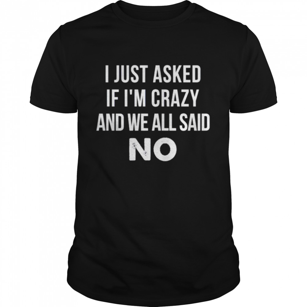 i just asked if I’m crazy and we all said no shirt